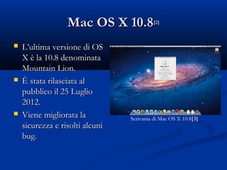 Mac OS X 10.8           [2]



   L’ultima versione di OS
    X è la 10.8 denominata
    Mountain Lion.
   È stata rilasciata al
    pubblico il 25 Luglio
    2012.
   Viene migliorata la          Scrivania di Mac OS X 10.8[3]
    sicurezza e risolti alcuni
    bug.
 