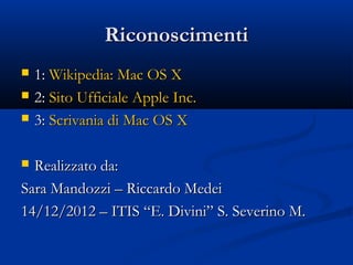 Riconoscimenti
   1: Wikipedia: Mac OS X
   2: Sito Ufficiale Apple Inc.
   3: Scrivania di Mac OS X

 Realizzato da:
Sara Mandozzi – Riccardo Medei
14/12/2012 – ITIS “E. Divini” S. Severino M.
 