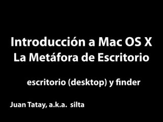 Introducción a Mac OS X
 La Metáfora de Escritorio
     escritorio (desktop) y nder

Juan Tatay, a.k.a. silta
 