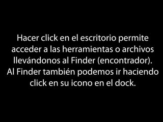 Hacer click en el escritorio permite
 acceder a las herramientas o archivos
 llevándonos al Finder (encontrador).
Al Finder también podemos ir haciendo
      click en su icono en el dock.
 