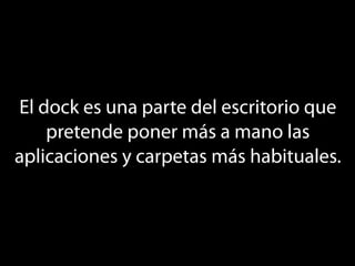 El dock es una parte del escritorio que
    pretende poner más a mano las
aplicaciones y carpetas más habituales.
 
