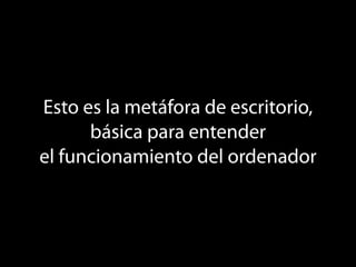 Esto es la metáfora de escritorio,
      básica para entender
el funcionamiento del ordenador
 