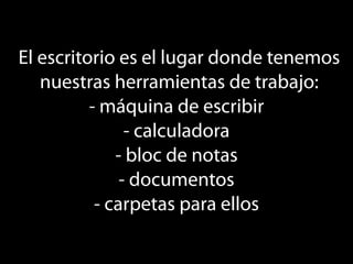 El escritorio es el lugar donde tenemos
   nuestras herramientas de trabajo:
          - máquina de escribir
                - calculadora
              - bloc de notas
               - documentos
           - carpetas para ellos
 