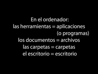 En el ordenador:
las herramientas = aplicaciones
                      (o programas)
   los documentos = archivos
     las carpetas = carpetas
     el escritorio = escritorio
 