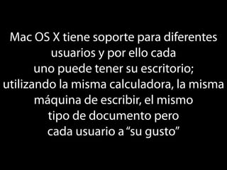 Mac OS X tiene soporte para diferentes
          usuarios y por ello cada
       uno puede tener su escritorio;
utilizando la misma calculadora, la misma
       máquina de escribir, el mismo
         tipo de documento pero
         cada usuario a “su gusto”
 