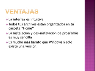  La interfaz es intuitiva
 Todos tus archivos están organizados en tu
carpeta “Home”
 La instalación y des-instalación de programas
es muy sencilla
 Es mucho más barato que Windows y solo
existe una versión
 