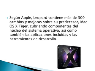    Según Apple, Leopard contiene más de 300
    cambios y mejoras sobre su predecesor, Mac
    OS X Tiger, cubriendo componentes del
    núcleo del sistema operativo, así como
    también las aplicaciones incluidas y las
    herramientas de desarrollo.
 