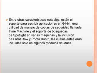    Entre otras características notables, están el
    soporte para escribir aplicaciones en 64-bit, una
    utilidad de manejo de copias de seguridad llamada
    Time Machine y el soporte de búsquedas
    de Spotlight en varias máquinas y la inclusión
    de Front Row y Photo Booth, las cuales antes eran
    incluidas sólo en algunos modelos de Macs.
 