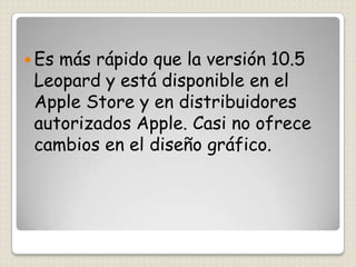  Esmás rápido que la versión 10.5
 Leopard y está disponible en el
 Apple Store y en distribuidores
 autorizados Apple. Casi no ofrece
 cambios en el diseño gráfico.
 