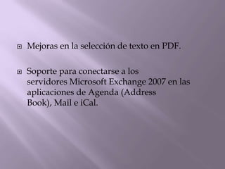    Mejoras en la selección de texto en PDF.

   Soporte para conectarse a los
    servidores Microsoft Exchange 2007 en las
    aplicaciones de Agenda (Address
    Book), Mail e iCal.
 