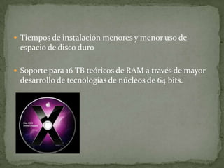  Tiempos de instalación menores y menor uso de
 espacio de disco duro

 Soporte para 16 TB teóricos de RAM a través de mayor
 desarrollo de tecnologías de núcleos de 64 bits.
 
