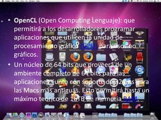 • OpenCL (Open Computing Lenguaje): que
  permitirá a los desarrolladores programar
  aplicaciones que utilicen la unidad de
  procesamiento gráfico (GPU) para usos no
  gráficos.
• Un núcleo de 64 bits que proveerá de un
  ambiente completo de 64 bits para las
  aplicaciones, junto con soporte de 32 bits para
  las Macs más antiguas. Esto permitirá hasta un
  máximo teórico de 16TB de memoria RAM.
 