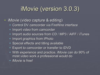 iMovie (version 3.0.3) iMovie (video capture & editing) Control DV camcorder via FireWire interface Import video from camcorder Import audio sources from CD / MP3 / AIFF / iTunes Import graphics from iPhoto Special effects and titling available Export to camcorder or transfer to iDVD With experience and practice, iMovie can do 90% of most video work a professional would do iMovie is free! 