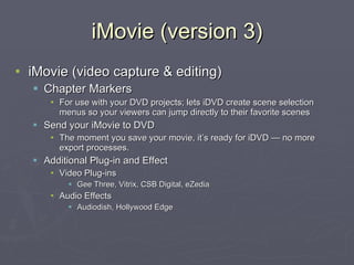 iMovie (version 3) iMovie (video capture & editing) Chapter Markers For use with your DVD projects; lets iDVD create scene selection menus so your viewers can jump directly to their favorite scenes Send your iMovie to DVD The moment you save your movie, it’s ready for iDVD — no more export processes. Additional Plug-in and Effect Video Plug-ins Gee Three, Vitrix, CSB Digital, eZedia Audio Effects Audiodish, Hollywood Edge 