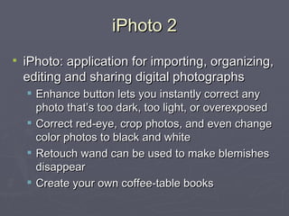 iPhoto 2 iPhoto:  application for importing, organizing, editing and sharing digital photographs Enhance button lets you instantly correct any photo that’s too dark, too light, or overexposed Correct red-eye, crop photos, and even change color photos to black and white Retouch wand can be used to make blemishes disappear Create your own coffee-table books  