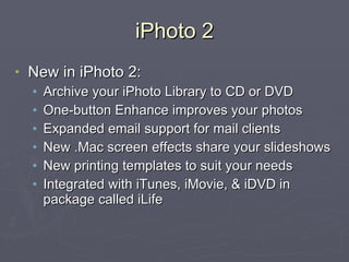 iPhoto 2 New in iPhoto 2: Archive your iPhoto Library to CD or DVD One-button Enhance improves your photos Expanded email support for mail clients New .Mac screen effects share your slideshows New printing templates to suit your needs Integrated with iTunes, iMovie, & iDVD in package called iLife  