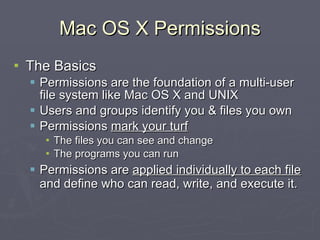 Mac OS X Permissions The Basics Permissions are the foundation of a multi-user file system like Mac OS X and UNIX Users and groups identify you & files you own Permissions  mark your turf The files you can see and change The programs you can run Permissions are  applied individually to each file  and define who can read, write, and execute it. 