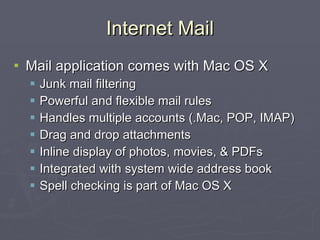Internet Mail Mail application comes with Mac OS X Junk mail filtering Powerful and flexible mail rules Handles multiple accounts (.Mac, POP, IMAP) Drag and drop attachments Inline display of photos, movies, & PDFs Integrated with system wide address book Spell checking is part of Mac OS X 