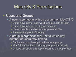 Mac OS X Permissions Users and Groups A user is someone with an account on MacOS X Users have name, password, and are able to login Users have unique identity on machine Users have home directory for personal files Password is proof of identity A group is organizational unit to which any number of users may belong. Each user must belong to a least one group MacOS X specifies a primary group automatically Groups associate a group of users to a group of files 