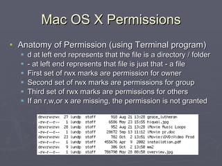 Mac OS X Permissions Anatomy of Permission (using Terminal program) d at left end represents that the file is a directory / folder - at left end represents that file is just that - a file First set of rwx marks are permission for owner Second set of rwx marks are permissions for group Third set of rwx marks are permissions for others If an r,w,or x are missing, the permission is not granted 