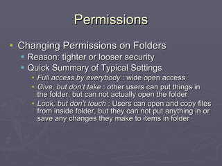 Permissions Changing Permissions on Folders Reason: tighter or looser security Quick Summary of Typical Settings Full access by everybody  : wide open access Give, but don’t take  : other users can put things in the folder, but can not actually open the folder Look, but don’t touch  : Users can open and copy files from inside folder, but they can not put anything in or save any changes they make to items in folder 