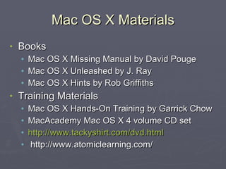 Mac OS X Materials Books Mac OS X Missing Manual by David Pouge Mac OS X Unleashed by J. Ray Mac OS X Hints by Rob Griffiths Training Materials Mac OS X Hands-On Training by Garrick Chow MacAcademy Mac OS X 4 volume CD set http://www.tackyshirt.com/dvd.html http://www.atomiclearning.com/ 