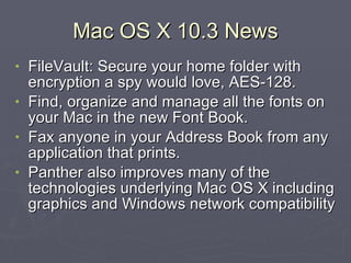Mac OS X 10.3 News FileVault: Secure your home folder with encryption a spy would love, AES-128. Find, organize and manage all the fonts on your Mac in the new Font Book. Fax anyone in your Address Book from any application that prints. Panther also improves many of the technologies underlying Mac OS X including graphics and Windows network compatibility 