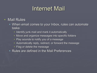Internet Mail Mail Rules When email comes to your Inbox, rules can automate tasks: Identify junk mail and mark it automatically Move and organize messages into specific folders Play sounds to notify you of a message Automatically reply, redirect, or forward the message Flag or delete the message Rules are defined in the Mail Preferences 
