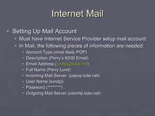 Internet Mail Setting Up Mail Account Must have Internet Service Provider setup mail account In Mail, the following pieces of information are needed: Account Type (most likely POP) Description (Perry’s KDSI Email) Email Address ( [email_address] ) Full Name (Perry Lund) Incoming Mail Server: (ospop.kdsi.net) User Name (lundpj) Password (********) Outgoing Mail Server (ossmtp.kdsi.net) 