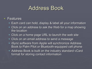 Address Book Features Each card can hold, display & label all your information Click on an address to ask the Web for a map showing the location Click on a home page URL to launch the web site Click on an email address to send a message iSync software from Apple will synchronize Address Book to Palm Pilot or Bluetooth-equipped cell phone Address Book is built on the industry standard vCard format for storing contact information 
