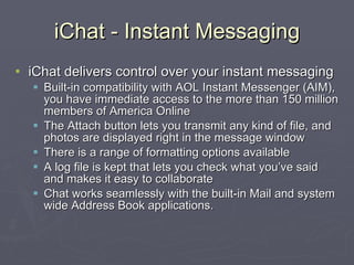 iChat - Instant Messaging iChat delivers control over your instant messaging Built-in compatibility with AOL Instant Messenger (AIM), you have immediate access to the more than 150 million members of America Online The Attach button lets you transmit any kind of file, and photos are displayed right in the message window There is a range of formatting options available A log file is kept that lets you check what you’ve said and makes it easy to collaborate Chat works seamlessly with the built-in Mail and system wide Address Book applications. 