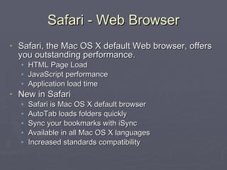 Safari - Web Browser Safari, the Mac OS X default Web browser, offers you outstanding performance. HTML Page Load JavaScript performance Application load time New in Safari Safari is Mac OS X default browser AutoTab loads folders quickly Sync your bookmarks with iSync Available in all Mac OS X languages Increased standards compatibility   
