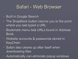 Safari - Web Browser Built in Google Search  The SnapBack button returns you to the point where you last typed a URL Bookmark menu lists URLs found in Address Book Website accounts & passwords stored in KeyChain Safari also cleans up after itself when downloading files Automatically can eliminate popup windows 