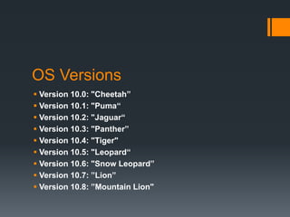 OS Versions
 Version 10.0: "Cheetah”
 Version 10.1: "Puma“
 Version 10.2: "Jaguar“
 Version 10.3: "Panther”
 Version 10.4: "Tiger"
 Version 10.5: "Leopard“
 Version 10.6: "Snow Leopard”
 Version 10.7: ”Lion”
 Version 10.8: ”Mountain Lion"
 
