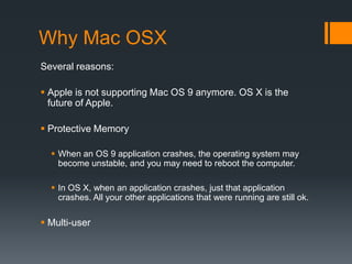 Why Mac OSX
Several reasons:
 Apple is not supporting Mac OS 9 anymore. OS X is the
future of Apple.
 Protective Memory
 When an OS 9 application crashes, the operating system may
become unstable, and you may need to reboot the computer.
 In OS X, when an application crashes, just that application
crashes. All your other applications that were running are still ok.
 Multi-user
 