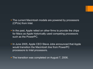  The current Macintosh models are powered by processors
(CPUs) from Intel.
 In the past, Apple relied on other firms to provide the chips
for Macs as Apple historically used competing processors
such as the PowerPC.
 In June 2005, Apple CEO Steve Jobs announced that Apple
would transition the Macintosh line from PowerPC
processors to Intel processors.
 The transition was completed on August 7, 2006.
 
