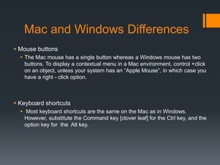 Mac and Windows Differences
 Mouse buttons
 The Mac mouse has a single button whereas a Windows mouse has two
buttons. To display a contextual menu in a Mac environment, control +click
on an object, unless your system has an “Apple Mouse”, in which case you
have a right - click option.
 Keyboard shortcuts
 Most keyboard shortcuts are the same on the Mac as in Windows.
However, substitute the Command key [clover leaf] for the Ctrl key, and the
option key for the Alt key.
 