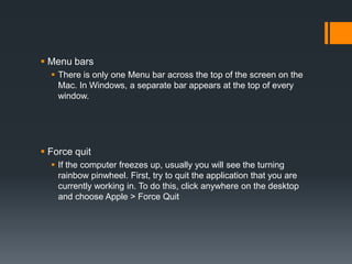  Menu bars
 There is only one Menu bar across the top of the screen on the
Mac. In Windows, a separate bar appears at the top of every
window.
 Force quit
 If the computer freezes up, usually you will see the turning
rainbow pinwheel. First, try to quit the application that you are
currently working in. To do this, click anywhere on the desktop
and choose Apple > Force Quit
 