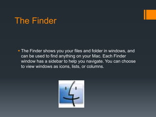 The Finder
 The Finder shows you your files and folder in windows, and
can be used to find anything on your Mac. Each Finder
window has a sidebar to help you navigate. You can choose
to view windows as icons, lists, or columns.
 