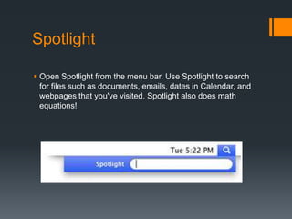 Spotlight
 Open Spotlight from the menu bar. Use Spotlight to search
for files such as documents, emails, dates in Calendar, and
webpages that you've visited. Spotlight also does math
equations!
 