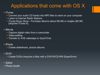 Applications that come with OS X
 iTunes
 Convert your audio CD tracks into MP3 files to store on your computer
 Listen to Internet Radio Stations
 iTunes Music Store - Purchase albums (about $9.99) or singles ($0.99)
[requires iTunes 4]
 iMovie
 Capture digital video from a camcorder
 Video-editing
 Transfer to VHS videotape or QuickTime
 iPhoto
 Create slideshows, picture albums
 iDVD
 Create DVDs (requires a Mac with a DVD-R/CD-RW SuperDrive)
 Safari
 Photo booth
 