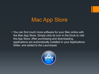 Mac App Store
 You can find much more software for your Mac online with
the Mac App Store. Simply click its icon in the Dock to visit
the App Store. After purchasing and downloading,
applications are automatically installed in your Applications
folder, and added to the Launchpad.
 