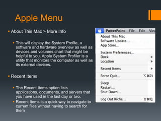 Apple Menu
 About This Mac > More Info
 This will display the System Profile, a
software and hardware overview as well as
devices and volumes chart that might be
helpful to you. Apple System Profiler is a
utility that monitors the computer as well as
its external devices.
 Recent Items
 The Recent Items option lists
applications, documents, and servers that
you have used in the last day or two.
 Recent Items is a quick way to navigate to
current files without having to search for
them
 