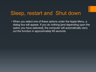Sleep, restart and Shut down
 When you select one of these options under the Apple Menu, a
dialog box will appear. If you do nothing [and depending upon the
option you have selected], the computer will automatically carry
out the function in approximately 60 seconds
 