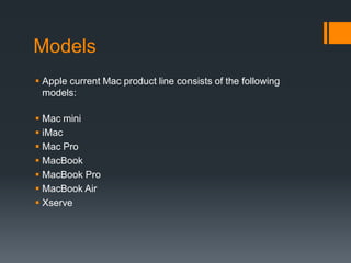 Models
 Apple current Mac product line consists of the following
models:
 Mac mini
 iMac
 Mac Pro
 MacBook
 MacBook Pro
 MacBook Air
 Xserve
 