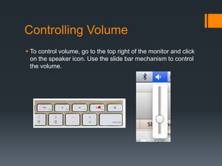 Controlling Volume
 To control volume, go to the top right of the monitor and click
on the speaker icon. Use the slide bar mechanism to control
the volume.
 