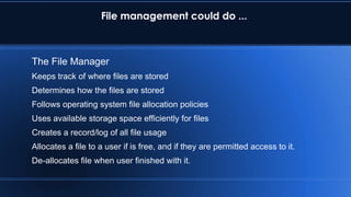 File management could do ...
The File Manager
Keeps track of where files are stored
Determines how the files are stored
Follows operating system file allocation policies
Uses available storage space efficiently for files
Creates a record/log of all file usage
Allocates a file to a user if is free, and if they are permitted access to it.
De-allocates file when user finished with it.
 