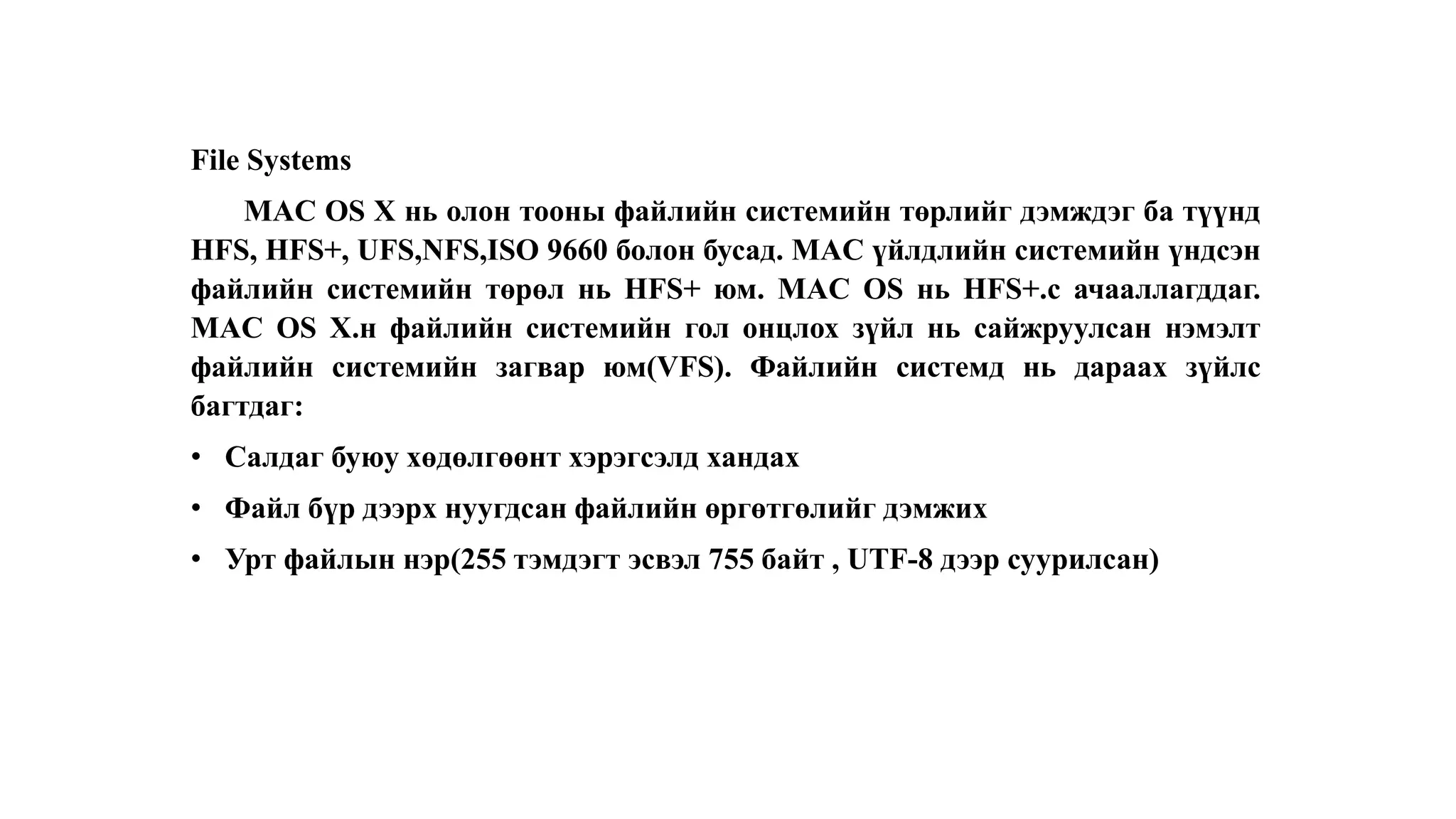 File Systems
MAC OS X нь олон тооны файлийн системийн төрлийг дэмждэг ба түүнд
HFS, HFS+, UFS,NFS,ISO 9660 болон бусад. MAC үйлдлийн системийн үндсэн
файлийн системийн төрөл нь HFS+ юм. MAC OS нь HFS+.с ачааллагддаг.
MAC OS X.н файлийн системийн гол онцлох зүйл нь сайжруулсан нэмэлт
файлийн системийн загвар юм(VFS). Файлийн системд нь дараах зүйлс
багтдаг:
• Салдаг буюу хөдөлгөөнт хэрэгсэлд хандах
• Файл бүр дээрх нуугдсан файлийн өргөтгөлийг дэмжих
• Урт файлын нэр(255 тэмдэгт эсвэл 755 байт , UTF-8 дээр суурилсан)
 