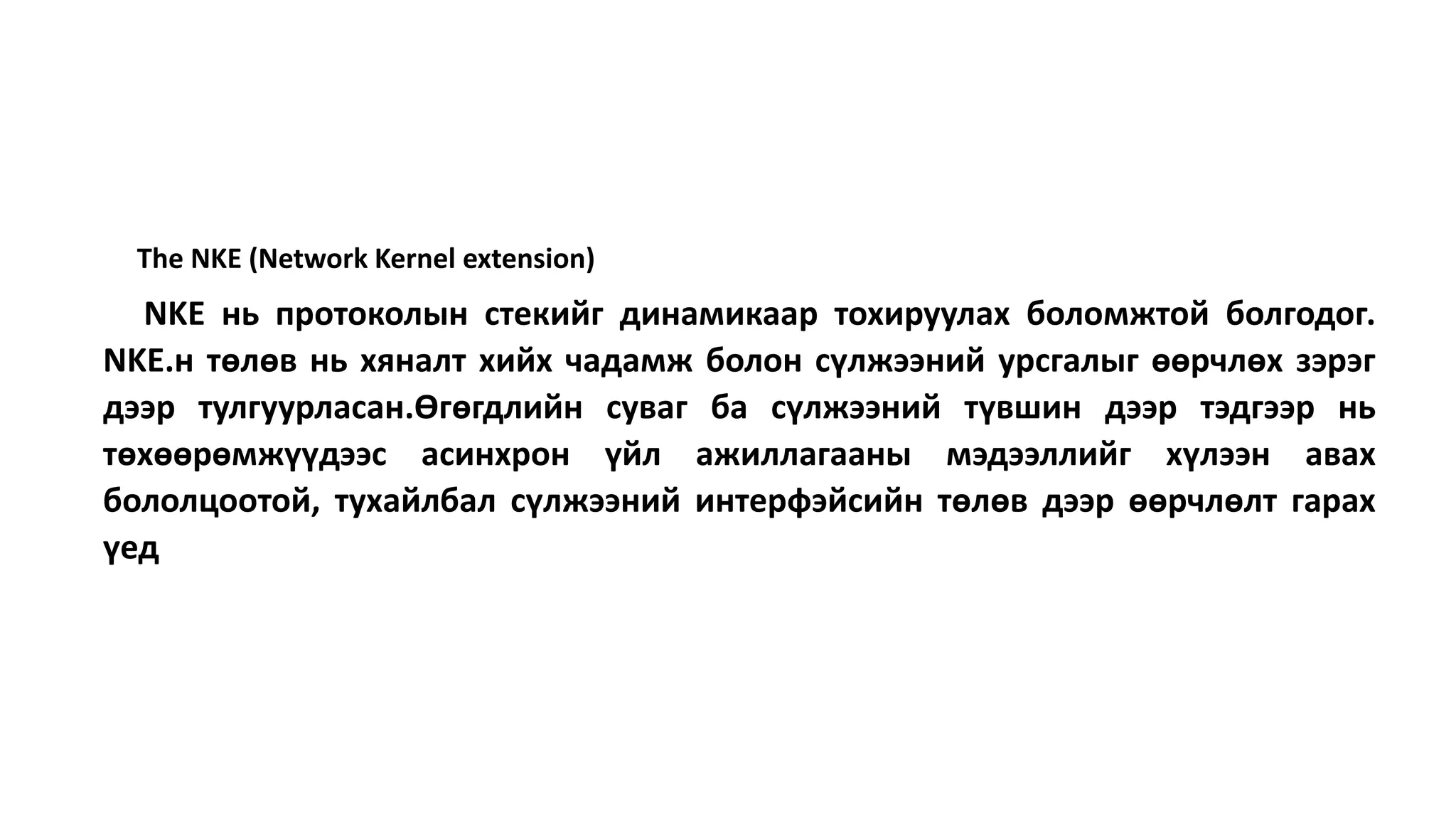 The NKE (Network Kernel extension)
NKE нь протоколын стекийг динамикаар тохируулах боломжтой болгодог.
NKE.н төлөв нь хяналт хийх чадамж болон сүлжээний урсгалыг өөрчлөх зэрэг
дээр тулгуурласан.Өгөгдлийн суваг ба сүлжээний түвшин дээр тэдгээр нь
төхөөрөмжүүдээс асинхрон үйл ажиллагааны мэдээллийг хүлээн авах
бололцоотой, тухайлбал сүлжээний интерфэйсийн төлөв дээр өөрчлөлт гарах
үед
 