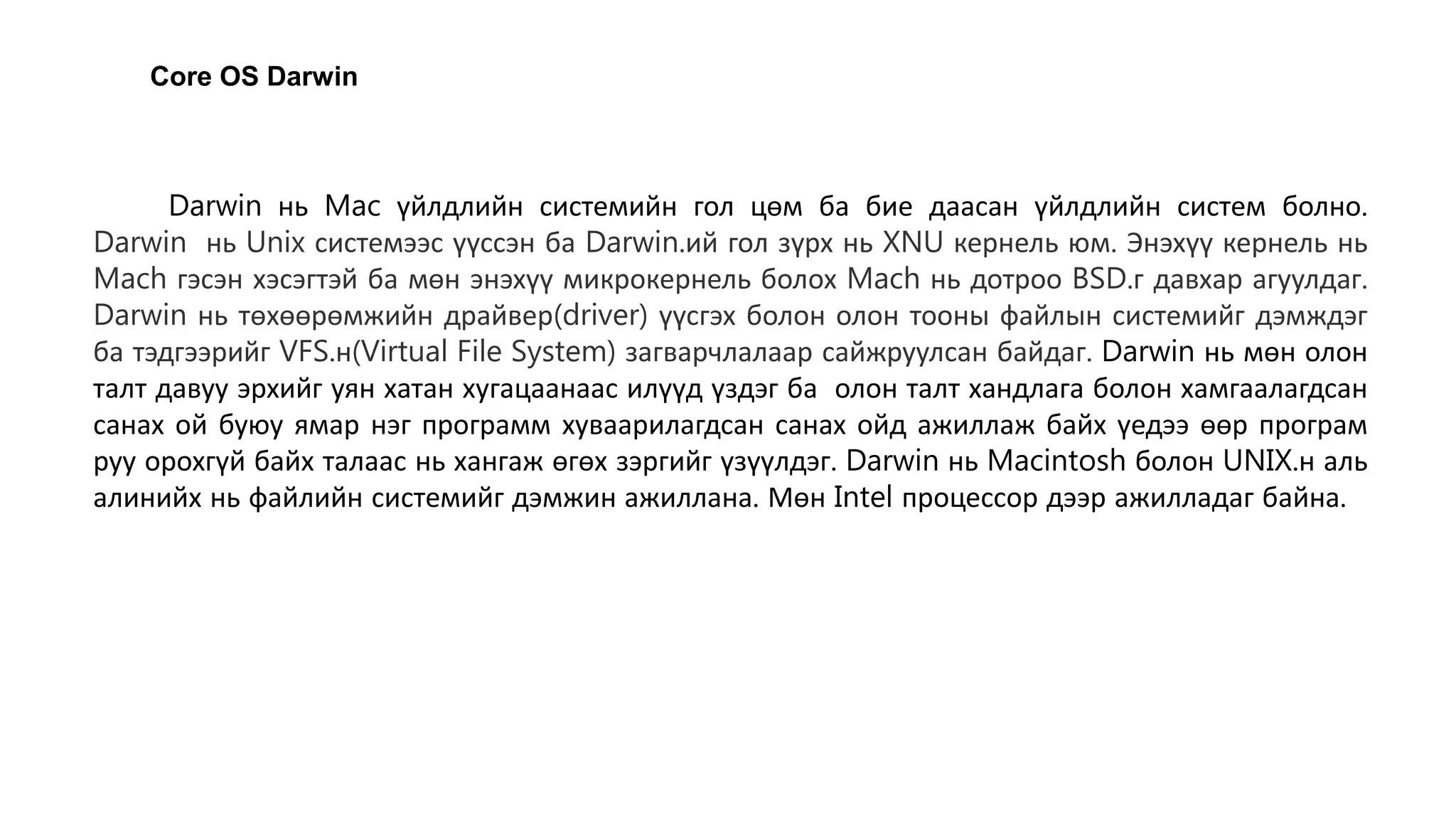 Darwin нь Mac үйлдлийн системийн гол цөм ба бие даасан үйлдлийн систем болно.
Darwin нь Unix системээс үүссэн ба Darwin.ий гол зүрх нь XNU кернель юм. Энэхүү кернель нь
Mach гэсэн хэсэгтэй ба мөн энэхүү микрокернель болох Mach нь дотроо BSD.г давхар агуулдаг.
Darwin нь төхөөрөмжийн драйвер(driver) үүсгэх болон олон тооны файлын системийг дэмждэг
ба тэдгээрийг VFS.н(Virtual File System) загварчлалаар сайжруулсан байдаг. Darwin нь мөн олон
талт давуу эрхийг уян хатан хугацаанаас илүүд үздэг ба олон талт хандлага болон хамгаалагдсан
санах ой буюу ямар нэг программ хуваарилагдсан санах ойд ажиллаж байх үедээ өөр програм
руу орохгүй байх талаас нь хангаж өгөх зэргийг үзүүлдэг. Darwin нь Macintosh болон UNIX.н аль
алинийх нь файлийн системийг дэмжин ажиллана. Мөн Intel процессор дээр ажилладаг байна.
Core OS Darwin
 
